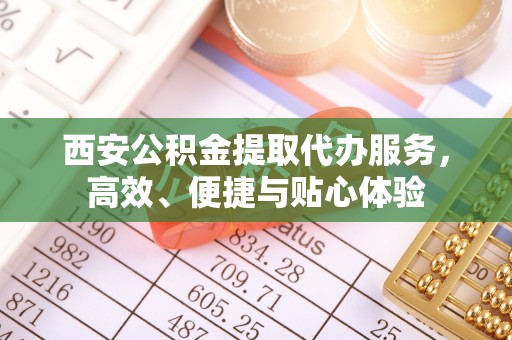 久治西安公积金提取代办服务，高效、便捷与贴心体验