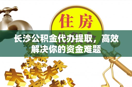 久治长沙公积金代办提取，高效解决你的资金难题