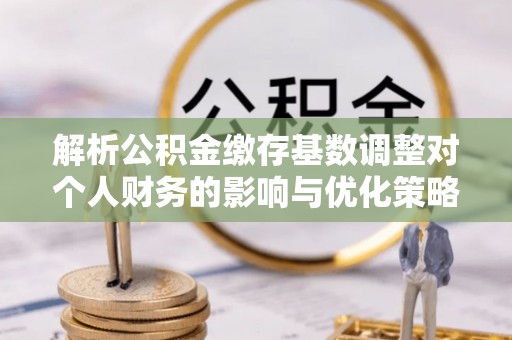 久治解析公积金缴存基数调整对个人财务的影响与优化策略